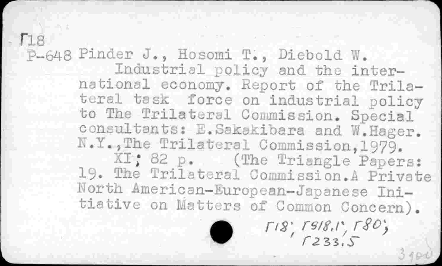 ﻿F18
p-648 Pinder J., Hosomi T., Diebold W.
Industrial policy and the international economy. Report of the Trilateral task force on industrial policy to The Trilateral Commission. Special consultants: E.Sakakibara and W.Hager. N.Y.,The Trilateral Commission,1979.
XI* 82 p. (The Triangle Papers: 19. The Trilateral Commission.A Private North American-European-Japanese Initiative on Matters of Common Concern).
• r/S' reig.r
' r2 33.
31^